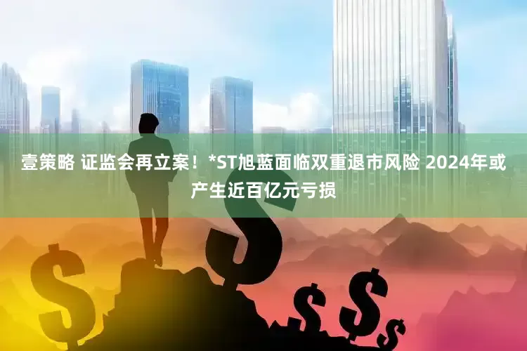 壹策略 证监会再立案！*ST旭蓝面临双重退市风险 2024年或产生近百亿元亏损