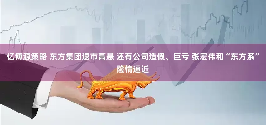 亿博源策略 东方集团退市高悬 还有公司造假、巨亏 张宏伟和“东方系”险情逼近