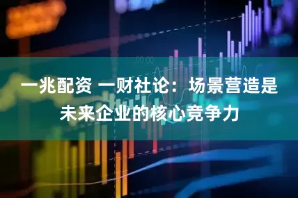 一兆配资 一财社论：场景营造是未来企业的核心竞争力