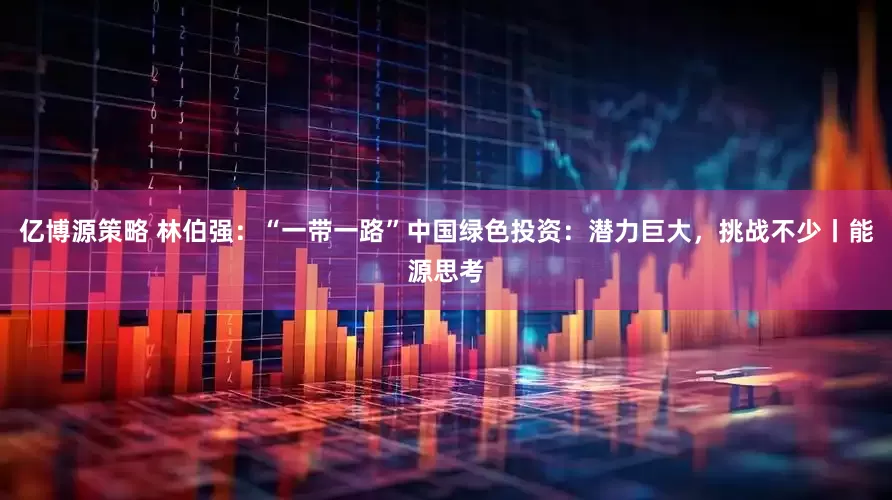 亿博源策略 林伯强：“一带一路”中国绿色投资：潜力巨大，挑战不少丨能源思考