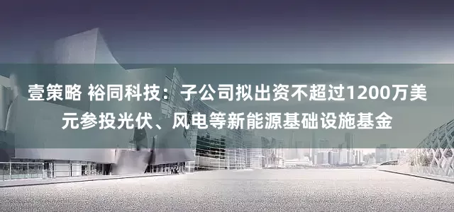 壹策略 裕同科技：子公司拟出资不超过1200万美元参投光伏、风电等新能源基础设施基金