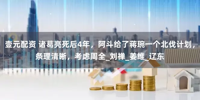 壹元配资 诸葛亮死后4年，阿斗给了蒋琬一个北伐计划，条理清晰，考虑周全_刘禅_姜维_辽东
