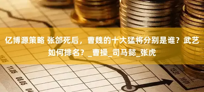 亿博源策略 张郃死后，曹魏的十大猛将分别是谁？武艺如何排名？_曹操_司马懿_张虎