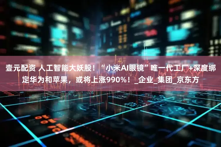 壹元配资 人工智能大妖股！“小米AI眼镜”唯一代工厂+深度绑定华为和苹果，或将上涨990%！_企业_集团_京东方