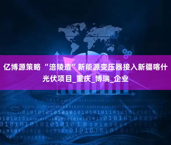 亿博源策略 “涪陵造”新能源变压器接入新疆喀什光伏项目_重庆_博瑞_企业