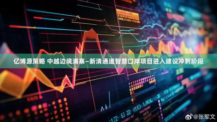 亿博源策略 中越边境浦寨—新清通道智慧口岸项目进入建设冲刺阶段