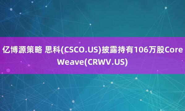 亿博源策略 思科(CSCO.US)披露持有106万股CoreWeave(CRWV.US)