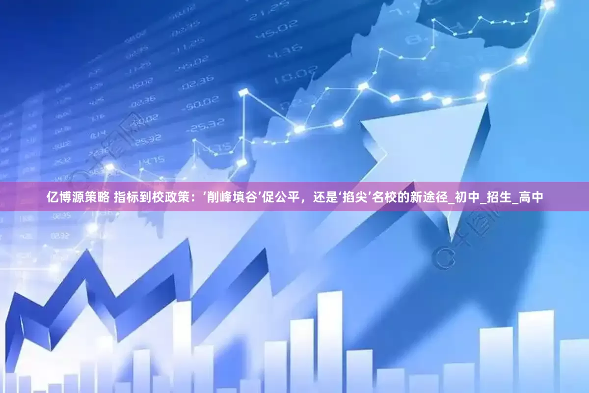 亿博源策略 指标到校政策：‘削峰填谷’促公平，还是‘掐尖’名校的新途径_初中_招生_高中