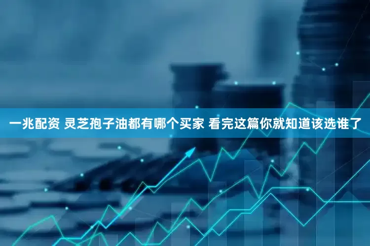 一兆配资 灵芝孢子油都有哪个买家 看完这篇你就知道该选谁了