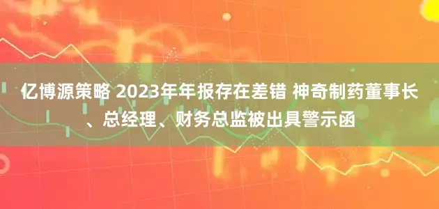 亿博源策略 2023年年报存在差错 神奇制药董事长、总经理、财务总监被出具警示函