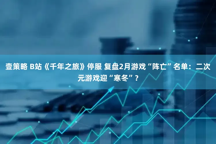 壹策略 B站《千年之旅》停服 复盘2月游戏“阵亡”名单：二次元游戏迎“寒冬”？