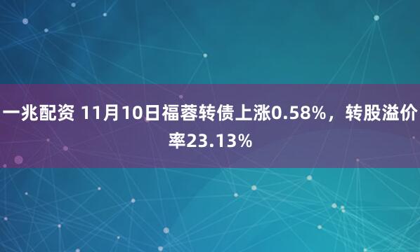 一兆配资 11月10日福蓉转债上涨0.58%，转股溢价率23.13%