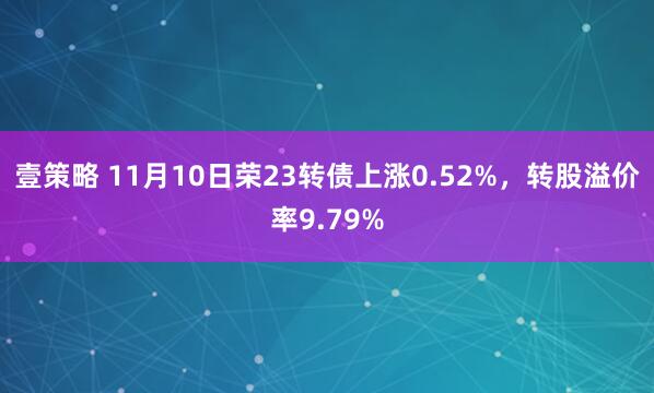 壹策略 11月10日荣23转债上涨0.52%，转股溢价率9.79%