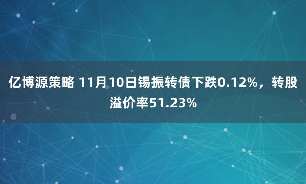 亿博源策略 11月10日锡振转债下跌0.12%，转股溢价率51.23%